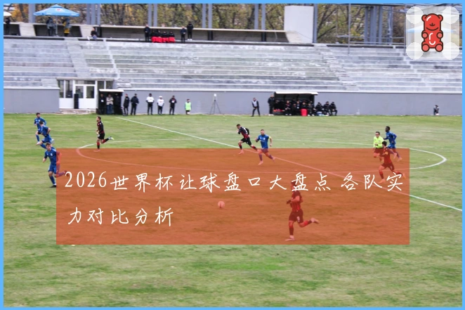 2026世界杯让球盘口大盘点 各队实力对比分析