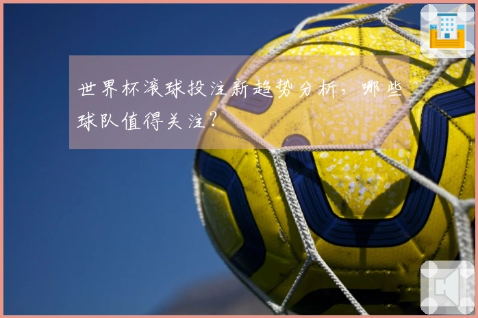 世界杯滚球投注新趋势分析，哪些球队值得关注？